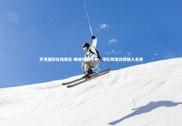 齐发国际在线娱乐-巅峰铸就传奇，球队辉煌战绩载入史册