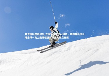 齐发国际在线娱乐-三国智谋交织AI科技，特朗普亮相引爆全球—史上最硬核世界杯三大看点狂飙