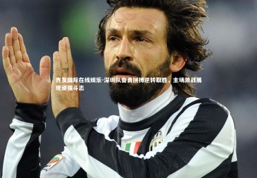 齐发国际在线娱乐-深圳队奋勇拼搏逆转取胜，主场激战展现顽强斗志