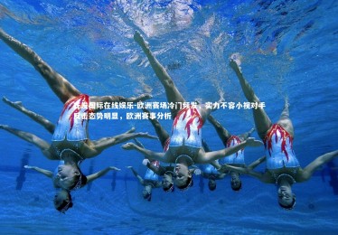 齐发国际在线娱乐-欧洲赛场冷门频发，实力不容小视对手反击态势明显，欧洲赛事分析