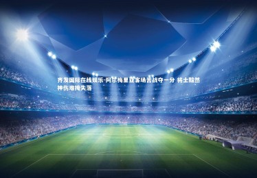 齐发国际在线娱乐-阿尔梅里亚客场苦战夺一分 将士黯然神伤难掩失落