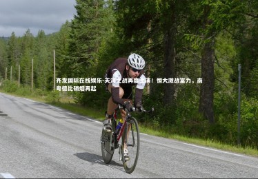 齐发国际在线娱乐-天河之战再度上演！恒大激战富力，南粤德比硝烟再起